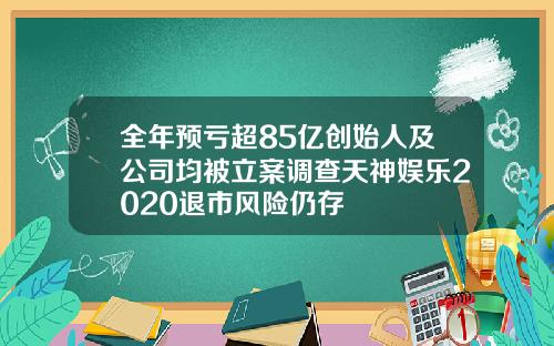 全年预亏超85亿创始人及公司均被立案调查天神娱乐2020退市风险仍存