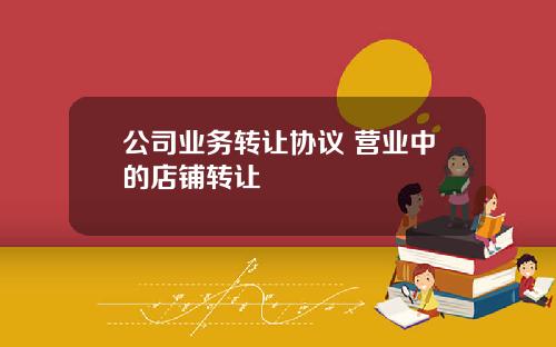 公司业务转让协议 营业中的店铺转让