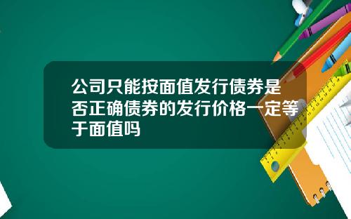 公司只能按面值发行债券是否正确债券的发行价格一定等于面值吗