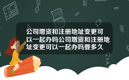 公司增资和注册地址变更可以一起办吗公司增资和注册地址变更可以一起办吗要多久