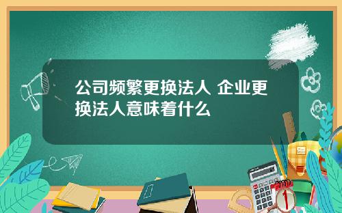 公司频繁更换法人 企业更换法人意味着什么