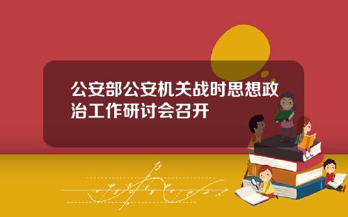 公安部公安机关战时思想政治工作研讨会召开