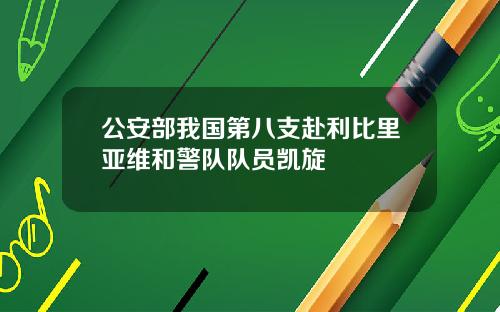 公安部我国第八支赴利比里亚维和警队队员凯旋