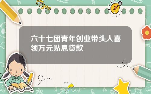 六十七团青年创业带头人喜领万元贴息贷款
