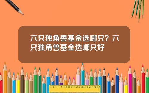 六只独角兽基金选哪只？六只独角兽基金选哪只好