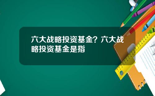 六大战略投资基金？六大战略投资基金是指