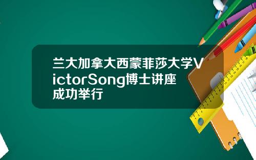 兰大加拿大西蒙菲莎大学VictorSong博士讲座成功举行