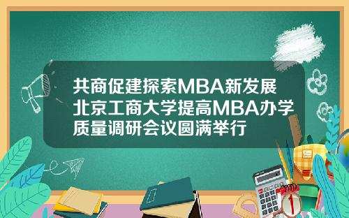 共商促建探索MBA新发展北京工商大学提高MBA办学质量调研会议圆满举行