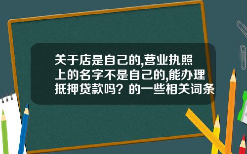 关于店是自己的,营业执照上的名字不是自己的,能办理抵押贷款吗？的一些相关词条