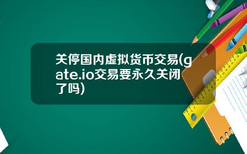 关停国内虚拟货币交易(gate.io交易要永久关闭了吗)