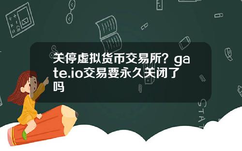 关停虚拟货币交易所？gate.io交易要永久关闭了吗
