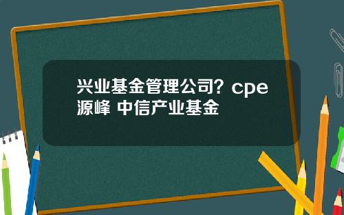 兴业基金管理公司？cpe源峰 中信产业基金