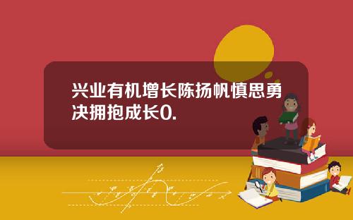 兴业有机增长陈扬帆慎思勇决拥抱成长0.
