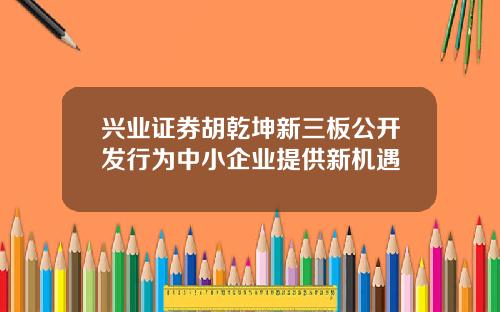 兴业证券胡乾坤新三板公开发行为中小企业提供新机遇