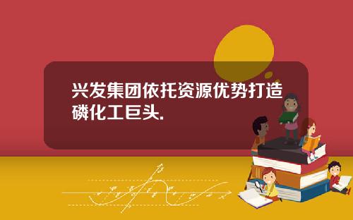 兴发集团依托资源优势打造磷化工巨头.