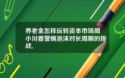 养老金怎样玩转资本市场周小川要警惕泡沫对长周期的挑战.