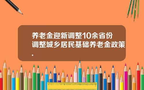 养老金迎新调整10余省份调整城乡居民基础养老金政策.