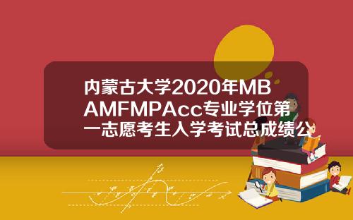 内蒙古大学2020年MBAMFMPAcc专业学位第一志愿考生入学考试总成绩公示.