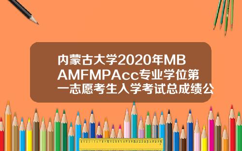 内蒙古大学2020年MBAMFMPAcc专业学位第一志愿考生入学考试总成绩公示
