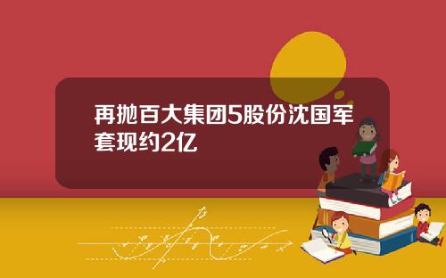 再抛百大集团5股份沈国军套现约2亿