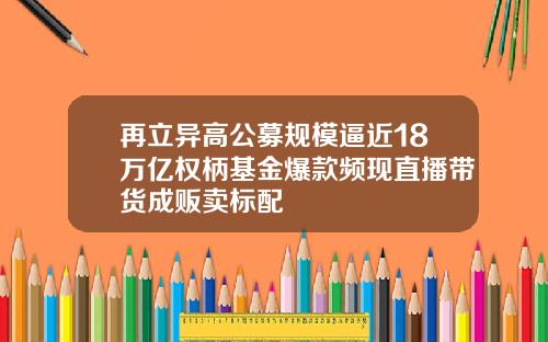 再立异高公募规模逼近18万亿权柄基金爆款频现直播带货成贩卖标配