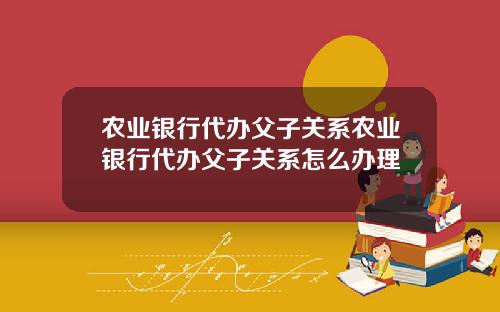 农业银行代办父子关系农业银行代办父子关系怎么办理