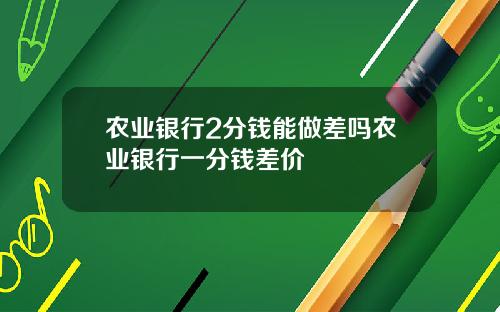 农业银行2分钱能做差吗农业银行一分钱差价