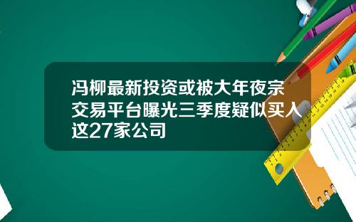 冯柳最新投资或被大年夜宗交易平台曝光三季度疑似买入这27家公司