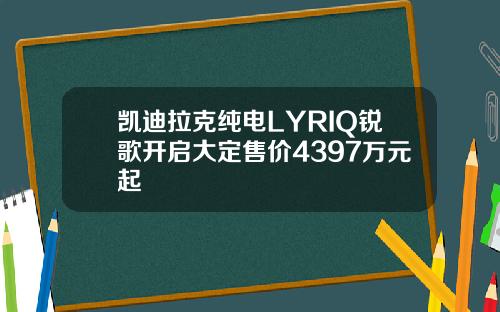 凯迪拉克纯电LYRIQ锐歌开启大定售价4397万元起