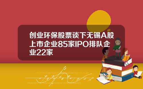 创业环保股票谈下无锡A股上市企业85家IPO排队企业22家