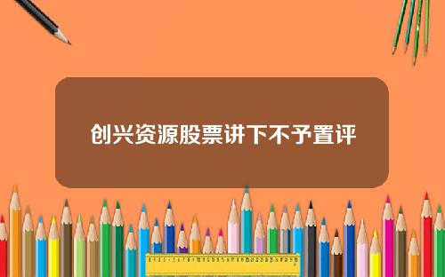 创兴资源股票讲下不予置评