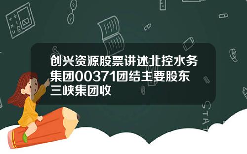 创兴资源股票讲述北控水务集团00371团结主要股东三峡集团收