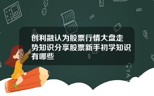 创利融认为股票行情大盘走势知识分享股票新手初学知识有哪些
