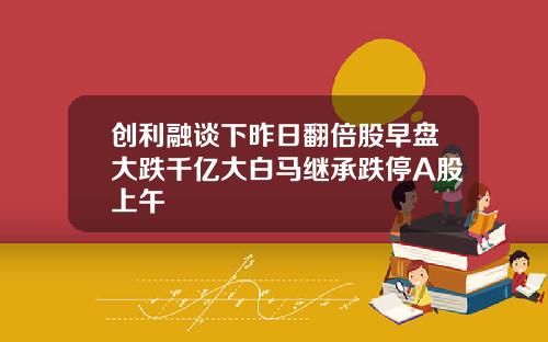 创利融谈下昨日翻倍股早盘大跌千亿大白马继承跌停A股上午