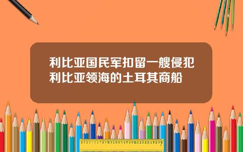 利比亚国民军扣留一艘侵犯利比亚领海的土耳其商船
