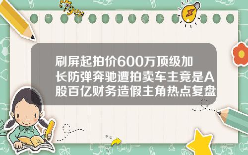 刷屏起拍价600万顶级加长防弹奔驰遭拍卖车主竟是A股百亿财务造假主角热点复盘