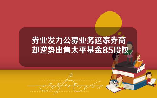 券业发力公募业务这家券商却逆势出售太平基金85股权