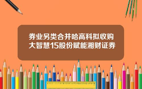 券业另类合并哈高科拟收购大智慧15股份赋能湘财证券
