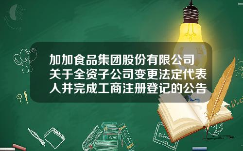 加加食品集团股份有限公司关于全资子公司变更法定代表人并完成工商注册登记的公告-长沙加加食品集团有限公司