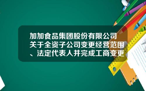 加加食品集团股份有限公司关于全资子公司变更经营范围、法定代表人并完成工商变更登记备案的公告-加加食品公司地址