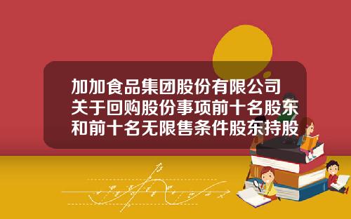 加加食品集团股份有限公司关于回购股份事项前十名股东和前十名无限售条件股东持股情况的公告-加加集团股份有限公司