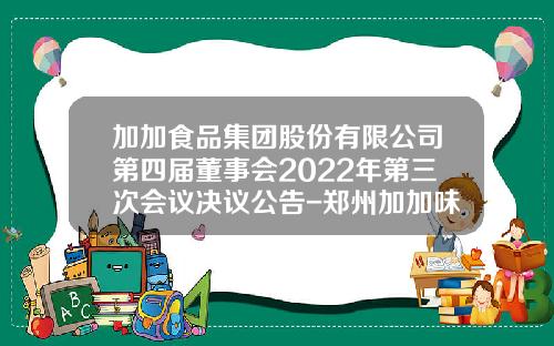 加加食品集团股份有限公司第四届董事会2022年第三次会议决议公告-郑州加加味业有限公司董事长