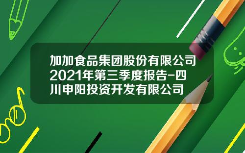加加食品集团股份有限公司2021年第三季度报告-四川申阳投资开发有限公司
