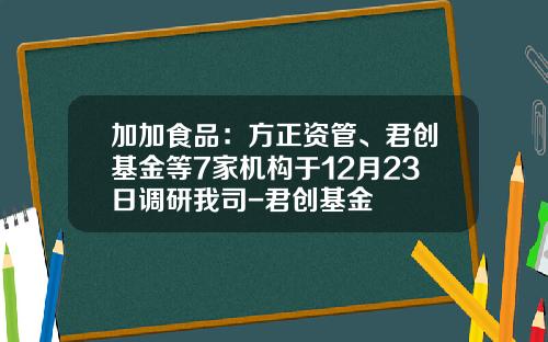 加加食品：方正资管、君创基金等7家机构于12月23日调研我司-君创基金
