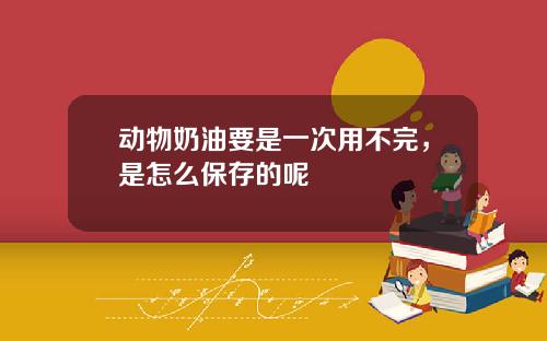 动物奶油要是一次用不完，是怎么保存的呢