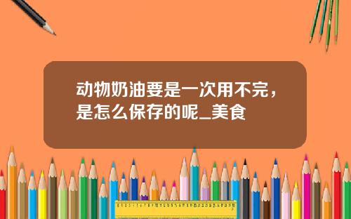 动物奶油要是一次用不完，是怎么保存的呢_美食