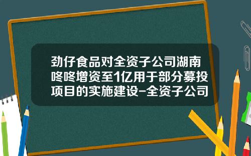 劲仔食品对全资子公司湖南咚咚增资至1亿用于部分募投项目的实施建设-全资子公司的注册资金是多少