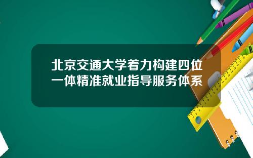北京交通大学着力构建四位一体精准就业指导服务体系