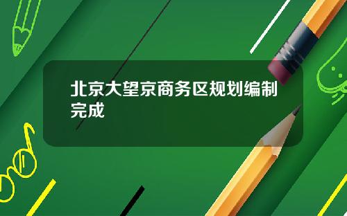 北京大望京商务区规划编制完成