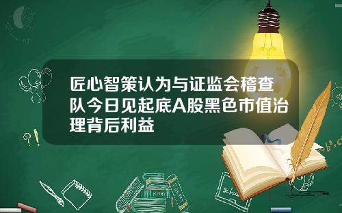 匠心智策认为与证监会稽查队今日见起底A股黑色市值治理背后利益